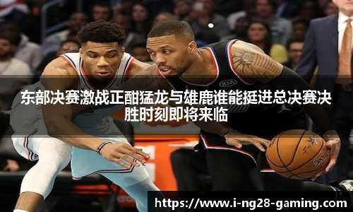 东部决赛激战正酣猛龙与雄鹿谁能挺进总决赛决胜时刻即将来临